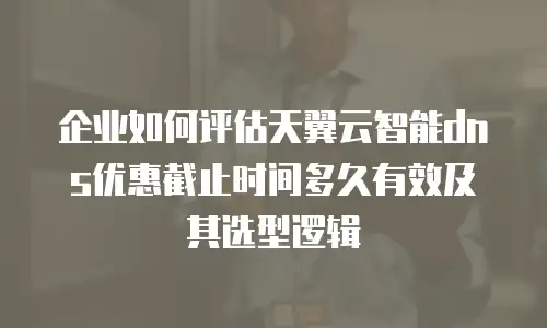 企业如何评估天翼云智能dns优惠截止时间多久有效及其选型逻辑