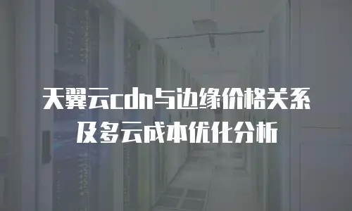 天翼云cdn与边缘价格关系及多云成本优化分析