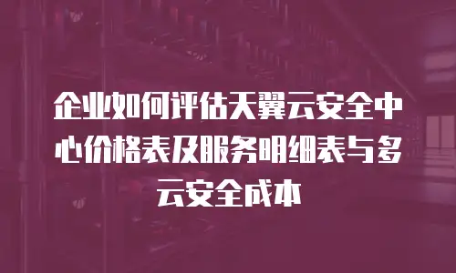 企业如何评估天翼云安全中心价格表及服务明细表与多云安全成本