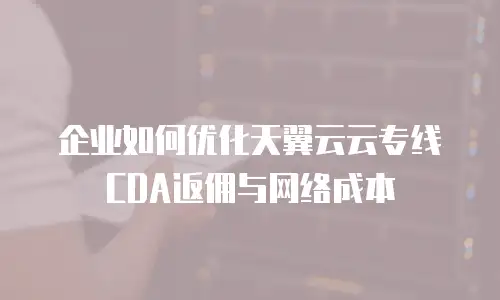 企业如何优化天翼云云专线CDA返佣与网络成本