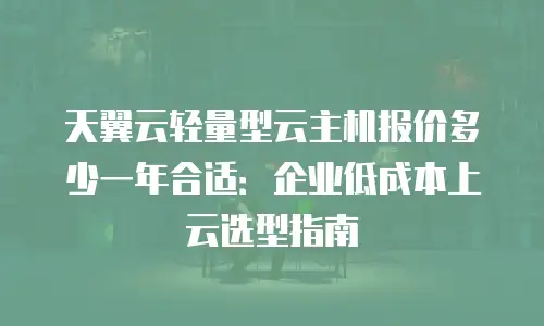 天翼云轻量型云主机报价多少一年合适：企业低成本上云选型指南