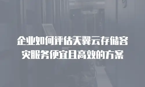 企业如何评估天翼云存储容灾服务便宜且高效的方案