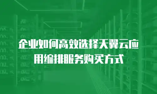 企业如何高效选择天翼云应用编排服务购买方式