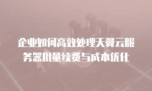 企业如何高效处理天翼云服务器批量续费与成本优化