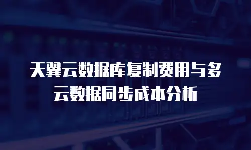 天翼云数据库复制费用与多云数据同步成本分析