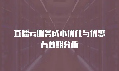 直播云服务成本优化与优惠有效期分析