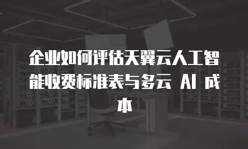 企业如何评估天翼云人工智能收费标准表与多云 AI 成本
