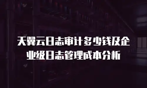 天翼云日志审计多少钱及企业级日志管理成本分析