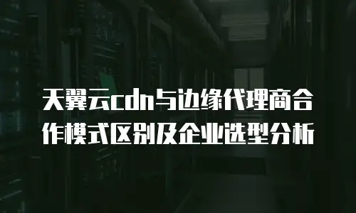 天翼云cdn与边缘代理商合作模式区别及企业选型分析