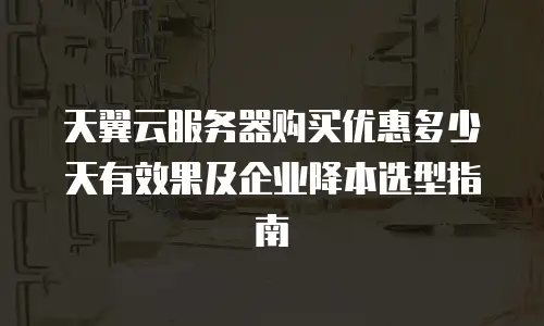 天翼云服务器购买优惠多少天有效果及企业降本选型指南