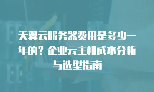 天翼云服务器费用是多少一年的？企业云主机成本分析与选型指南