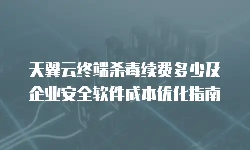 天翼云终端杀毒续费多少及企业安全软件成本优化指南