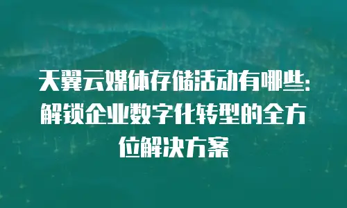 天翼云媒体存储活动有哪些：解锁企业数字化转型的全方位解决方案
