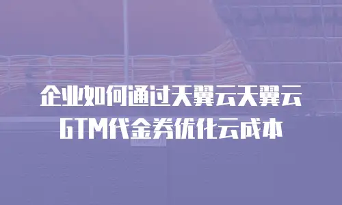 企业如何通过天翼云天翼云GTM代金券优化云成本