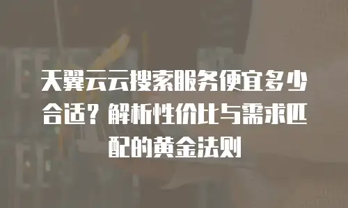天翼云云搜索服务便宜多少合适？解析性价比与需求匹配的黄金法则