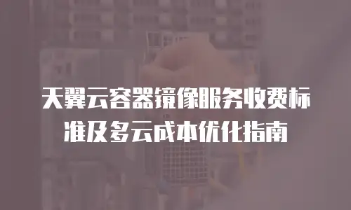 天翼云容器镜像服务收费标准及多云成本优化指南