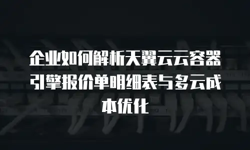 企业如何解析天翼云云容器引擎报价单明细表与多云成本优化
