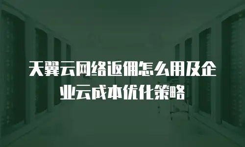 天翼云网络返佣怎么用及企业云成本优化策略