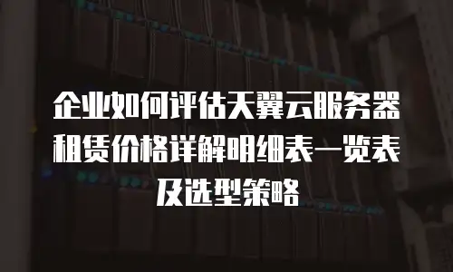 企业如何评估天翼云服务器租赁价格详解明细表一览表及选型策略