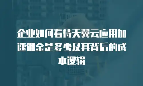企业如何看待天翼云应用加速佣金是多少及其背后的成本逻辑