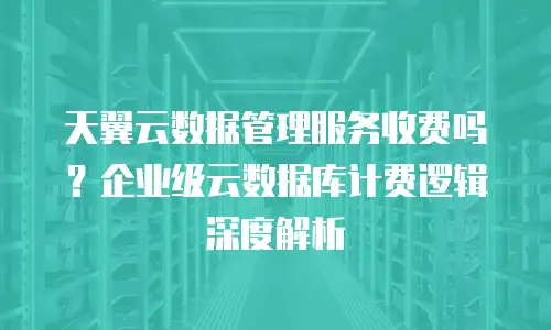 天翼云数据管理服务收费吗？企业级云数据库计费逻辑深度解析