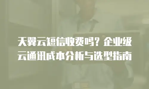 天翼云短信收费吗？企业级云通讯成本分析与选型指南