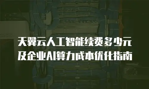 天翼云人工智能续费多少元及企业AI算力成本优化指南