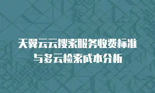 天翼云云搜索服务收费标准与多云检索成本分析