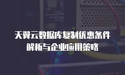 天翼云数据库复制优惠条件解析与企业应用策略