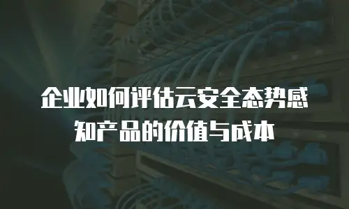 企业如何评估云安全态势感知产品的价值与成本