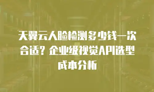 天翼云人脸检测多少钱一次合适？企业级视觉API选型成本分析