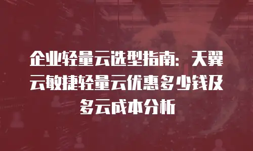 企业轻量云选型指南：天翼云敏捷轻量云优惠多少钱及多云成本分析