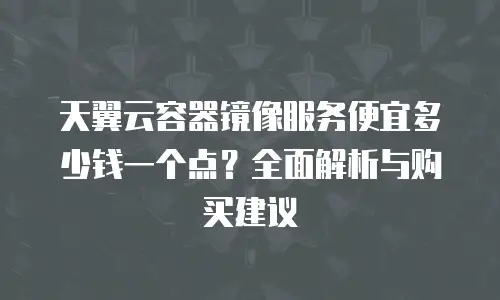 天翼云容器镜像服务便宜多少钱一个点？全面解析与购买建议