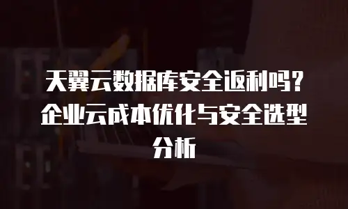 天翼云数据库安全返利吗？企业云成本优化与安全选型分析