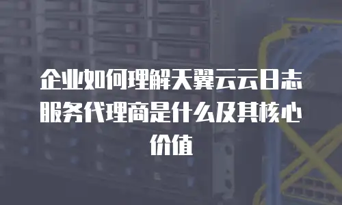 企业如何理解天翼云云日志服务代理商是什么及其核心价值