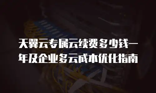 天翼云专属云续费多少钱一年及企业多云成本优化指南