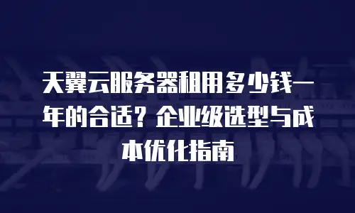 天翼云服务器租用多少钱一年的合适？企业级选型与成本优化指南