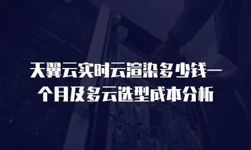 天翼云实时云渲染多少钱一个月及多云选型成本分析