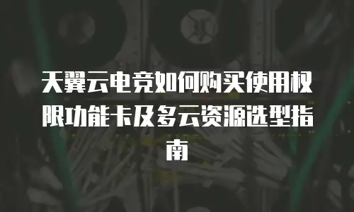 天翼云电竞如何购买使用权限功能卡及多云资源选型指南
