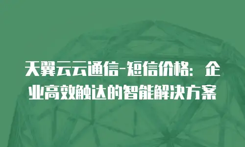 天翼云云通信-短信价格：企业高效触达的智能解决方案