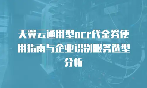 天翼云通用型ocr代金券使用指南与企业识别服务选型分析