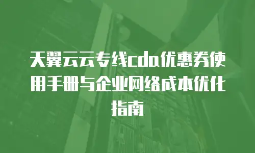 天翼云云专线cda优惠券使用手册与企业网络成本优化指南