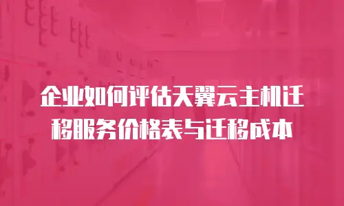企业如何评估天翼云主机迁移服务价格表与迁移成本
