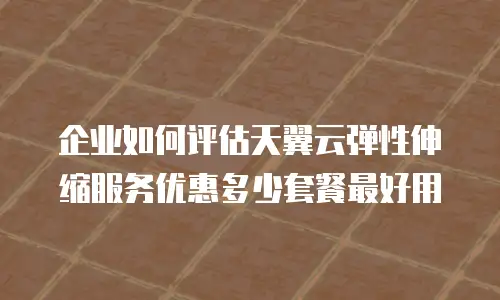 企业如何评估天翼云弹性伸缩服务优惠多少套餐最好用