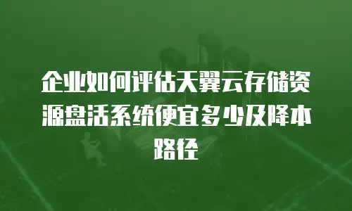 企业如何评估天翼云存储资源盘活系统便宜多少及降本路径