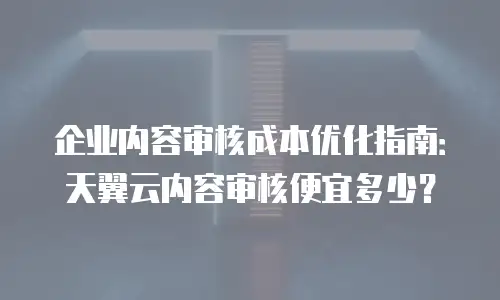 企业内容审核成本优化指南：天翼云内容审核便宜多少？