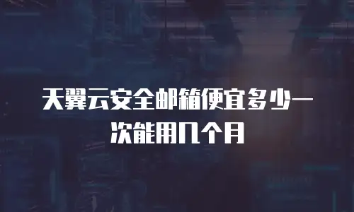天翼云安全邮箱便宜多少一次能用几个月