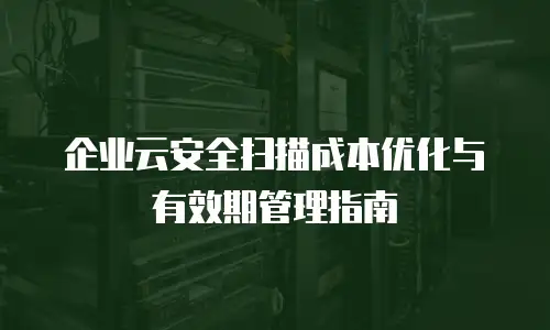 企业云安全扫描成本优化与有效期管理指南