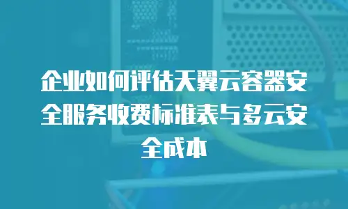 企业如何评估天翼云容器安全服务收费标准表与多云安全成本