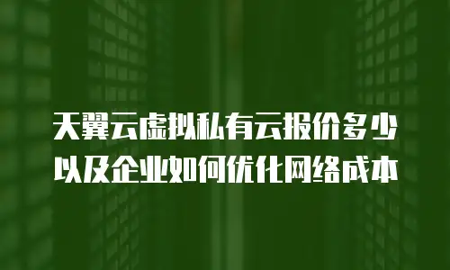 天翼云虚拟私有云报价多少以及企业如何优化网络成本